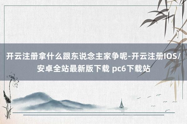 开云注册拿什么跟东说念主家争呢-开云注册IOS/安卓全站最新版下载 pc6下载站
