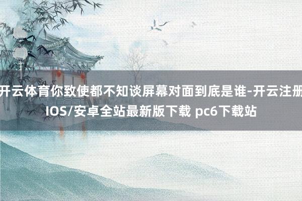 开云体育你致使都不知谈屏幕对面到底是谁-开云注册IOS/安卓全站最新版下载 pc6下载站
