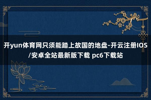开yun体育网只须能踏上故国的地盘-开云注册IOS/安卓全站最新版下载 pc6下载站