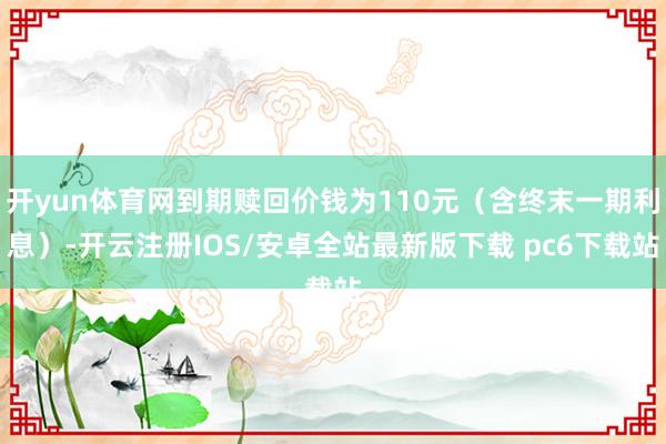 开yun体育网到期赎回价钱为110元（含终末一期利息）-开云注册IOS/安卓全站最新版下载 pc6下载站