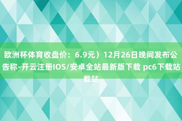 欧洲杯体育收盘价：6.9元）12月26日晚间发布公告称-开云注册IOS/安卓全站最新版下载 pc6下载站