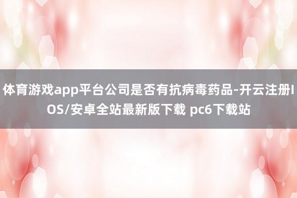 体育游戏app平台公司是否有抗病毒药品-开云注册IOS/安卓全站最新版下载 pc6下载站