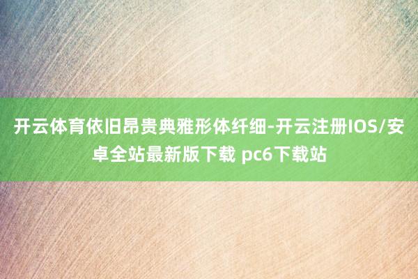 开云体育依旧昂贵典雅形体纤细-开云注册IOS/安卓全站最新版下载 pc6下载站