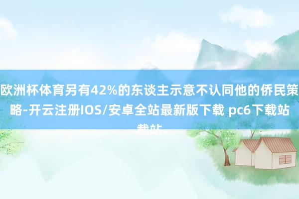 欧洲杯体育另有42%的东谈主示意不认同他的侨民策略-开云注册IOS/安卓全站最新版下载 pc6下载站