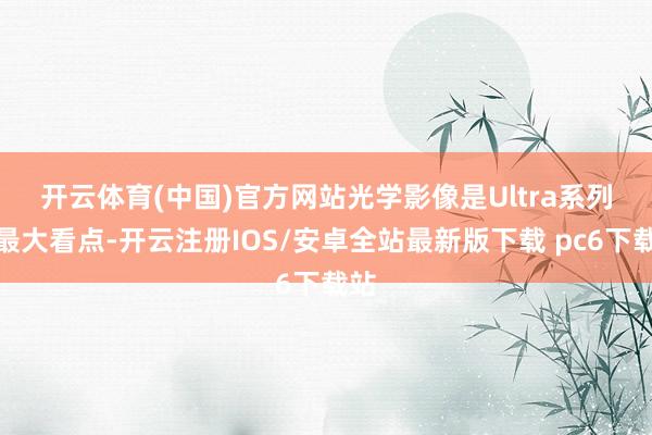 开云体育(中国)官方网站　　光学影像是Ultra系列的最大看点-开云注册IOS/安卓全站最新版下载 pc6下载站